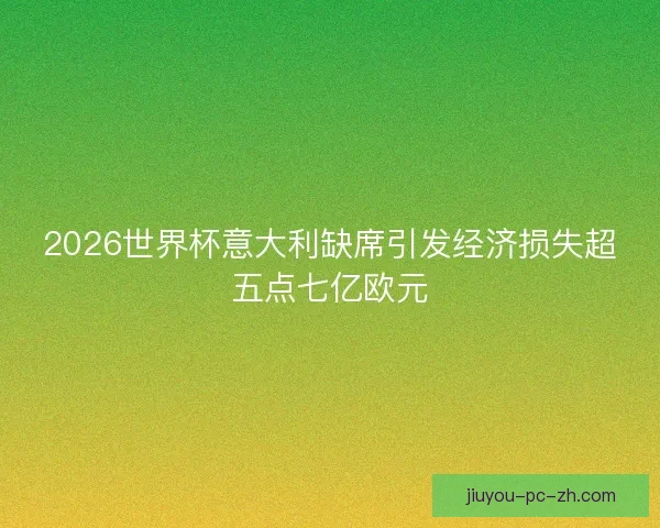 2026世界杯意大利缺席引发经济损失超五点七亿欧元